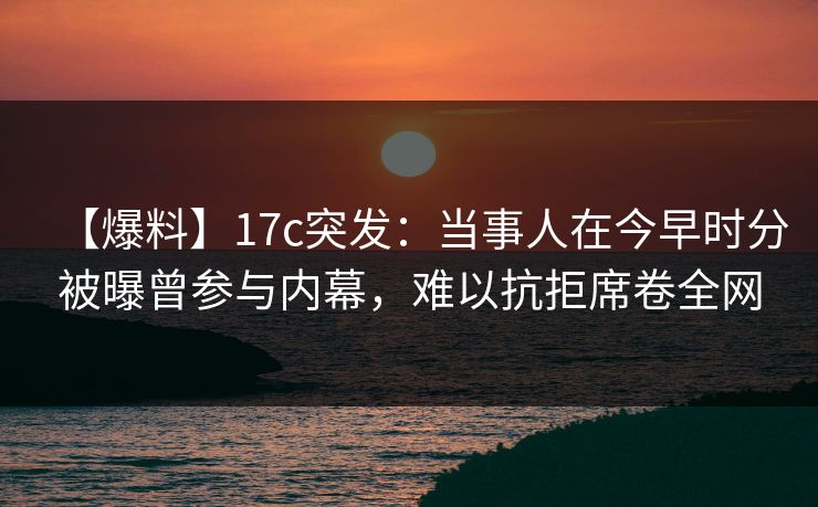 【爆料】17c突发:当事人在今早时分被曝曾参与内幕,难以抗拒席卷全网 【爆料】17c突发:当事人在今早时分被曝曾参与内幕,难以抗拒席卷全网
